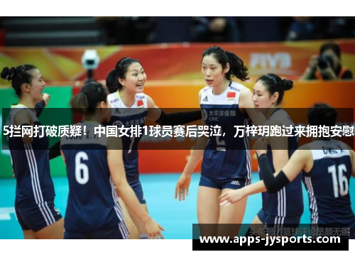 5拦网打破质疑！中国女排1球员赛后哭泣，万梓玥跑过来拥抱安慰